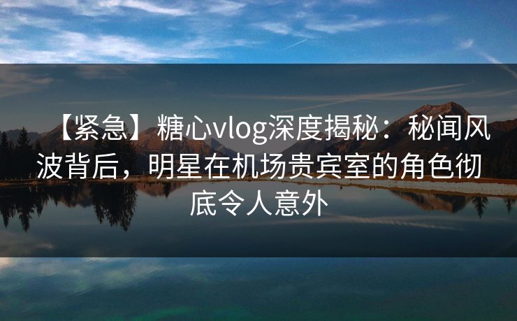 【紧急】糖心vlog深度揭秘:秘闻风波背后,明星在机场贵宾室的角色彻底令人意外
