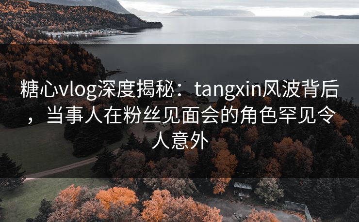 糖心vlog深度揭秘:tangxin风波背后,当事人在粉丝见面会的角色罕见令人意外