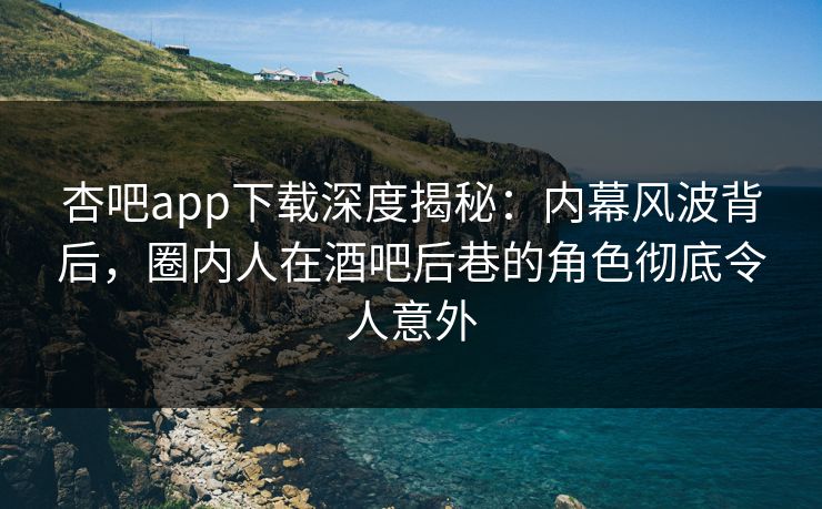杏吧app下载深度揭秘：内幕风波背后，圈内人在酒吧后巷的角色彻底令人意外