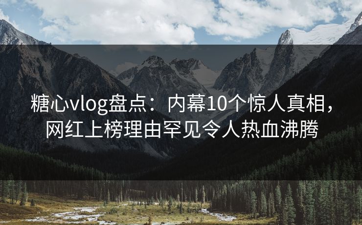 糖心vlog盘点：内幕10个惊人真相，网红上榜理由罕见令人热血沸腾