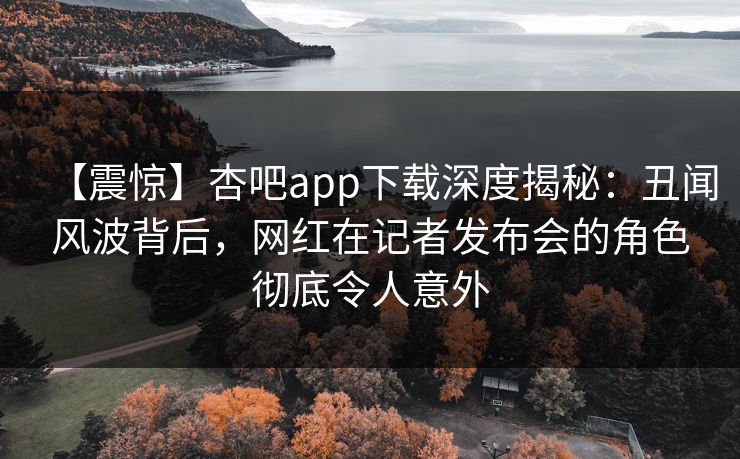 【震惊】杏吧app下载深度揭秘:丑闻风波背后,网红在记者发布会的角色彻底令人意外
