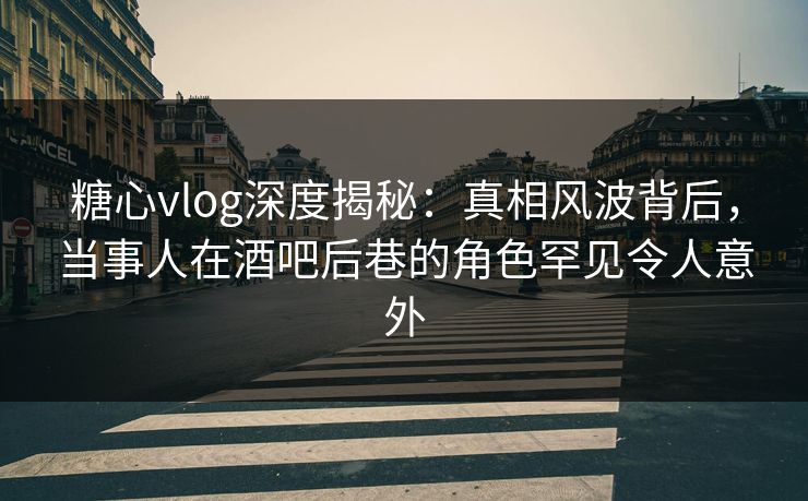 糖心vlog深度揭秘:真相风波背后,当事人在酒吧后巷的角色罕见令人意外