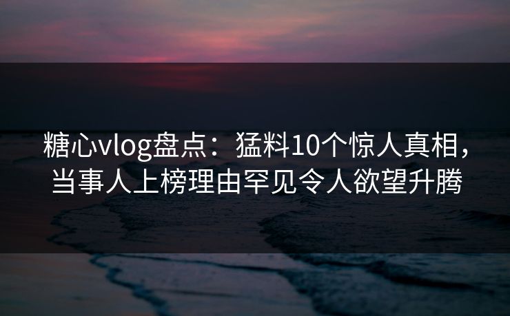 糖心vlog盘点：猛料10个惊人真相，当事人上榜理由罕见令人欲望升腾