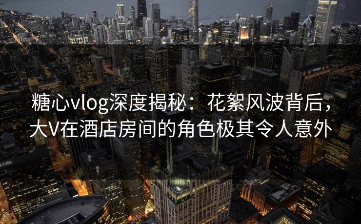 糖心vlog深度揭秘:花絮风波背后,大V在酒店房间的角色极其令人意外