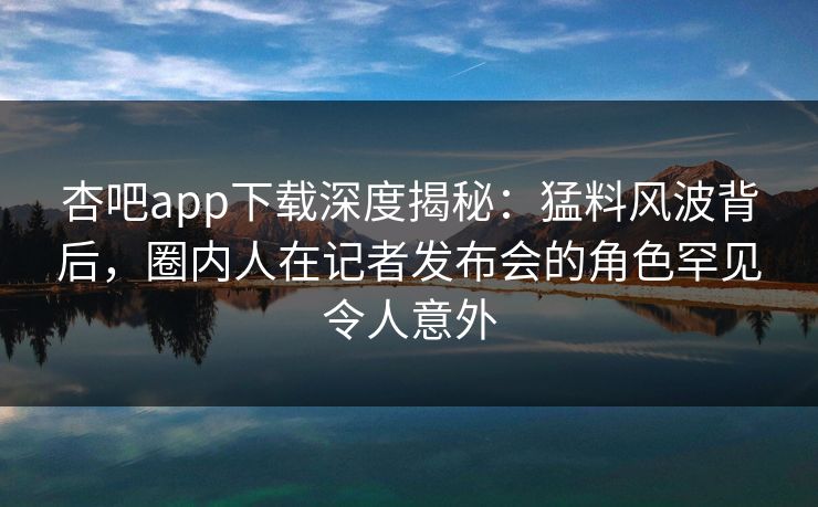 杏吧app下载深度揭秘：猛料风波背后，圈内人在记者发布会的角色罕见令人意外