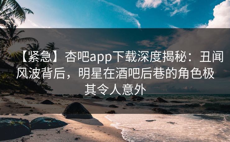 【紧急】杏吧app下载深度揭秘:丑闻风波背后,明星在酒吧后巷的角色极其令人意外