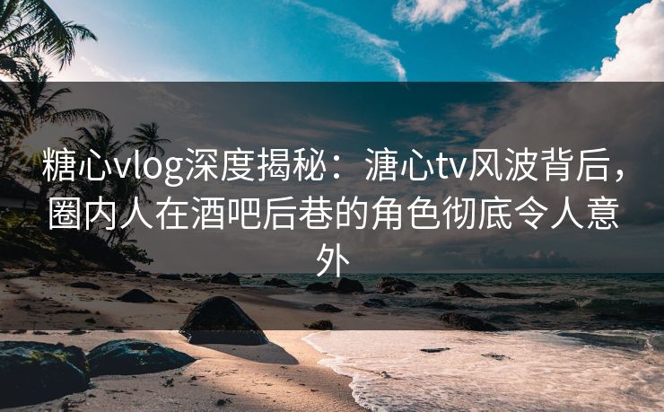 糖心vlog深度揭秘:溏心tv风波背后,圈内人在酒吧后巷的角色彻底令人意外