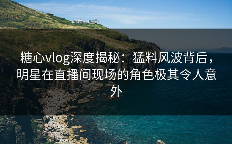 糖心vlog深度揭秘:猛料风波背后,明星在直播间现场的角色极其令人意外
