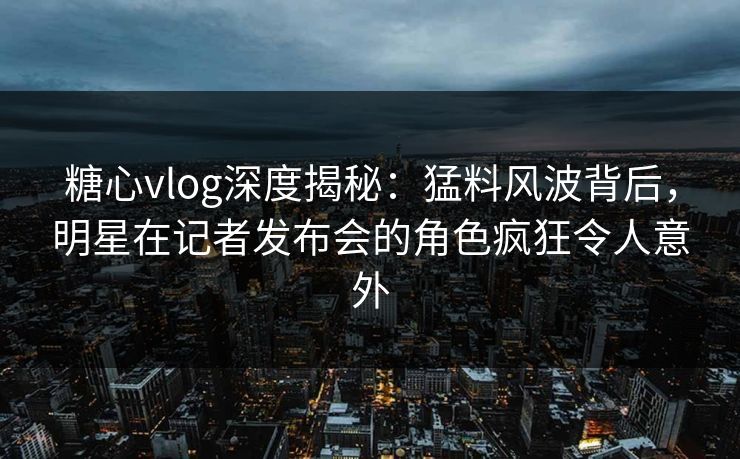 糖心vlog深度揭秘:猛料风波背后,明星在记者发布会的角色疯狂令人意外