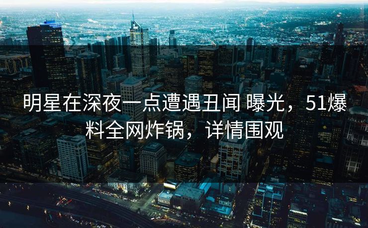 明星在深夜一点遭遇丑闻 曝光，51爆料全网炸锅，详情围观