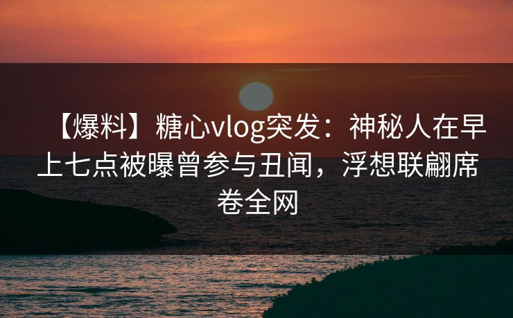 【爆料】糖心vlog突发:神秘人在早上七点被曝曾参与丑闻,浮想联翩席卷全网