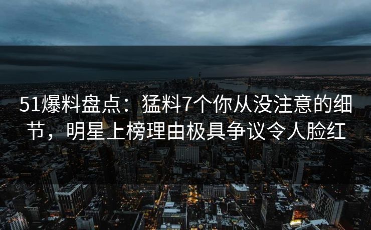 51爆料盘点:猛料7个你从没注意的细节,明星上榜理由极具争议令人脸红