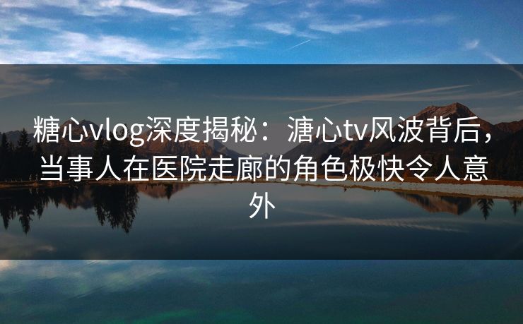 糖心vlog深度揭秘:溏心tv风波背后,当事人在医院走廊的角色极快令人意外