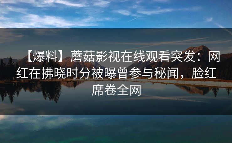 【爆料】蘑菇影视在线观看突发:网红在拂晓时分被曝曾参与秘闻,脸红席卷全网