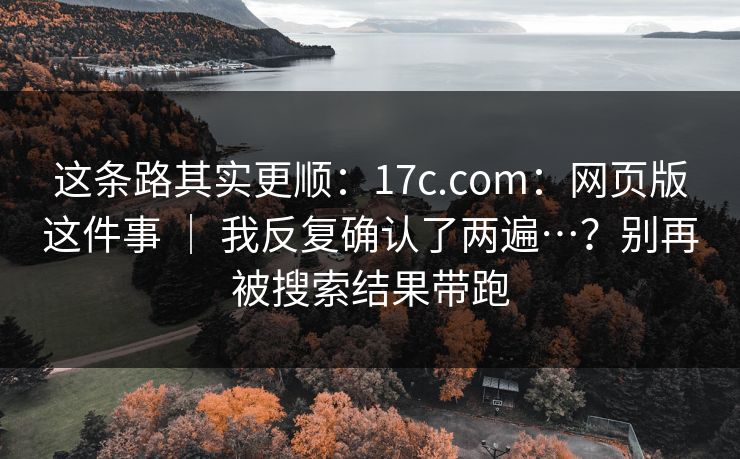 这条路其实更顺:17c.com:网页版这件事 | 我反复确认了两遍…?别再被搜索结果带跑