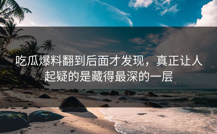 吃瓜爆料翻到后面才发现,真正让人起疑的是藏得最深的一层