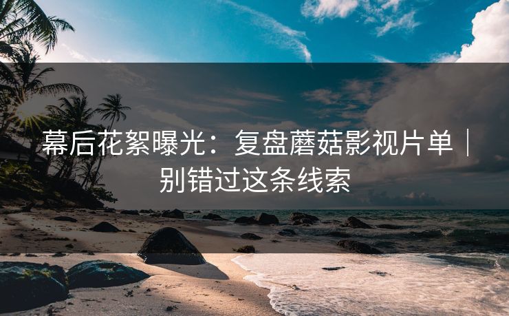 幕后花絮曝光:复盘蘑菇影视片单|别错过这条线索