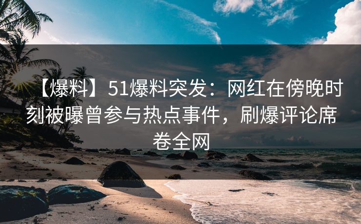 【爆料】51爆料突发：网红在傍晚时刻被曝曾参与热点事件，刷爆评论席卷全网