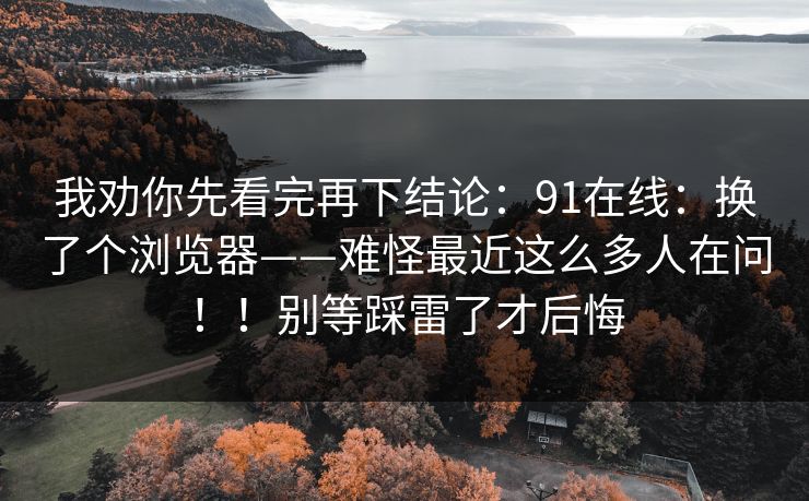 我劝你先看完再下结论:91在线:换了个浏览器——难怪最近这么多人在问!!别等踩雷了才后悔