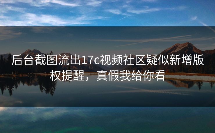 后台截图流出17c视频社区疑似新增版权提醒,真假我给你看