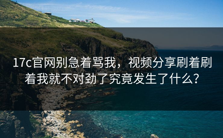 17c官网别急着骂我,视频分享刷着刷着我就不对劲了究竟发生了什么?
