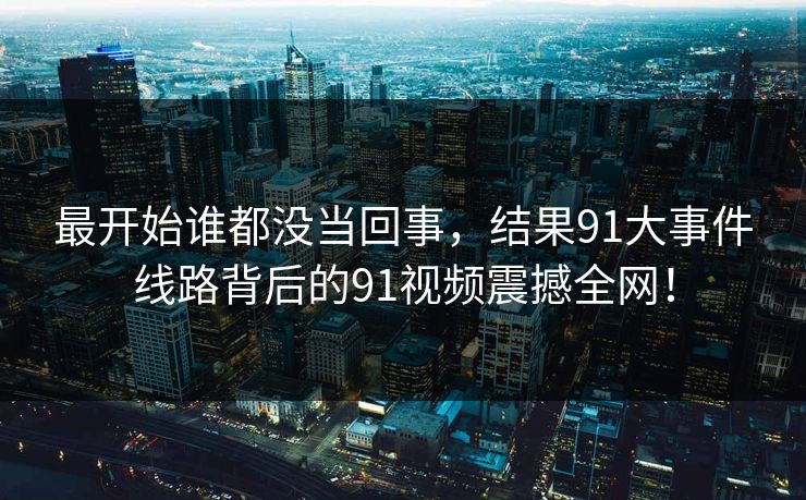 最开始谁都没当回事,结果91大事件线路背后的91视频震撼全网! 最开始谁都没当回事,结果91大事件线路背后的91视频震撼全网!