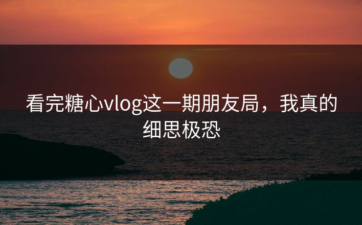 看完糖心vlog这一期朋友局，我真的细思极恐