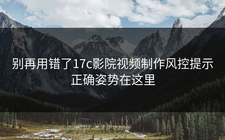 别再用错了17c影院视频制作风控提示正确姿势在这里