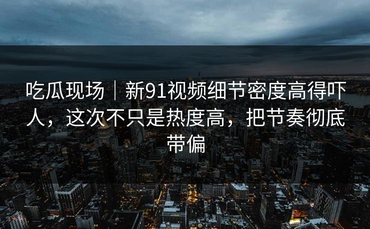 吃瓜现场｜新91视频细节密度高得吓人，这次不只是热度高，把节奏彻底带偏