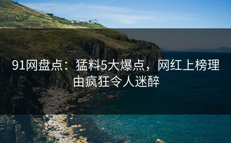 91网盘点：猛料5大爆点，网红上榜理由疯狂令人迷醉