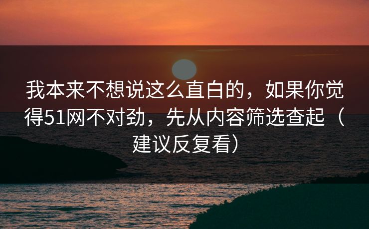 我本来不想说这么直白的，如果你觉得51网不对劲，先从内容筛选查起（建议反复看）