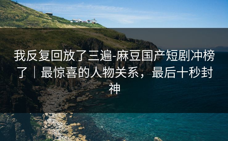 我反复回放了三遍-麻豆国产短剧冲榜了｜最惊喜的人物关系，最后十秒封神