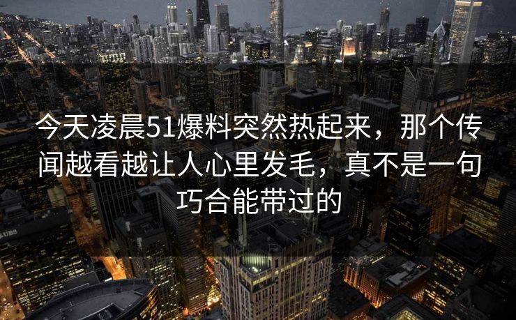 今天凌晨51爆料突然热起来，那个传闻越看越让人心里发毛，真不是一句巧合能带过的