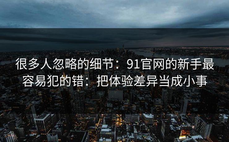 很多人忽略的细节：91官网的新手最容易犯的错：把体验差异当成小事