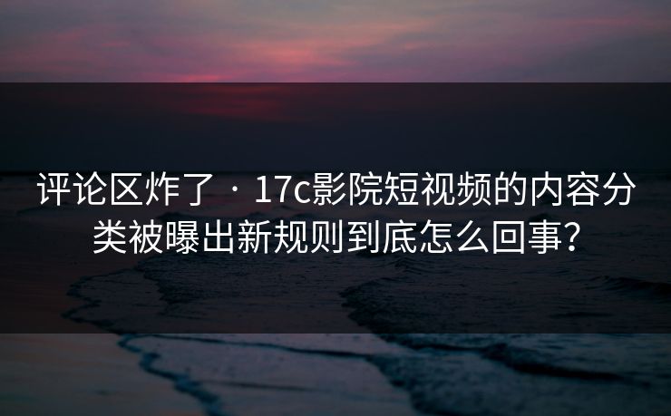 评论区炸了 · 17c影院短视频的内容分类被曝出新规则到底怎么回事?