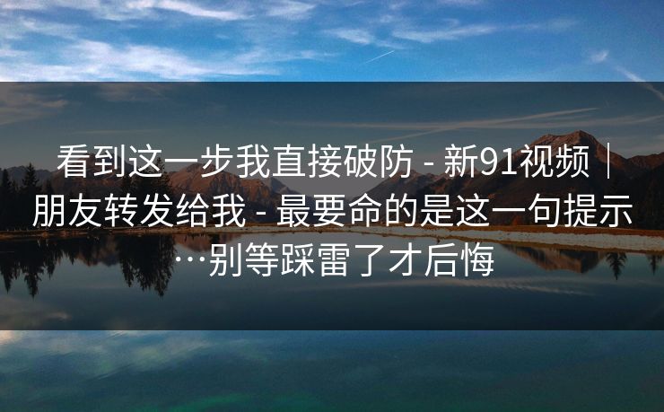 看到这一步我直接破防 - 新91视频|朋友转发给我 - 最要命的是这一句提示…别等踩雷了才后悔