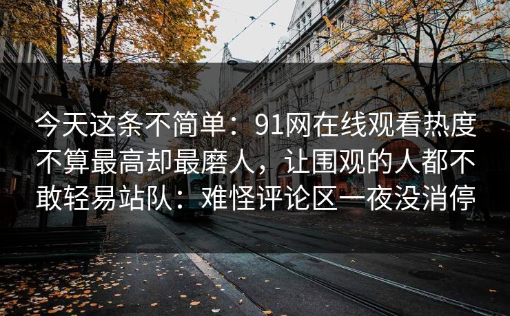 今天这条不简单:91网在线观看热度不算最高却最磨人,让围观的人都不敢轻易站队:难怪评论区一夜没消停 今天这条不简单:91网在线观看热度不算最高却最磨人,让围观的人都不敢轻易站队:难怪评论区一夜没消停